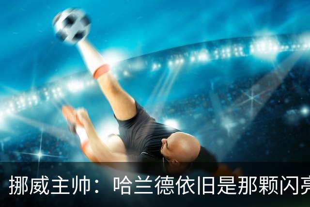 挪威主帅：哈兰德依旧是那颗闪亮星，曼城风波根本影响不了他